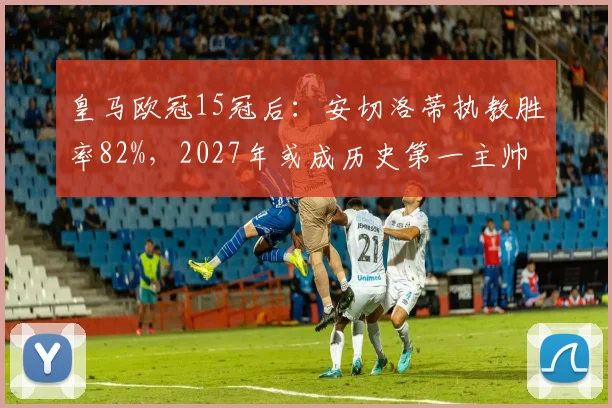 皇马欧冠15冠后：安切洛蒂执教胜率82%，2027年或成历史第一主帅