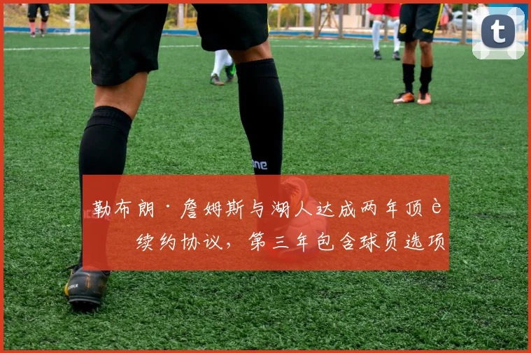 勒布朗·詹姆斯与湖人达成两年顶薪续约协议,第三年包含球员选项