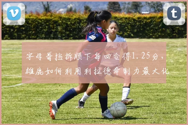字母哥挡拆顺下每回合得1.25分,雄鹿如何利用利拉德牵制力最大化?